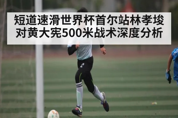短道速滑世界杯首尔站林孝埈对黄大宪500米战术深度分析