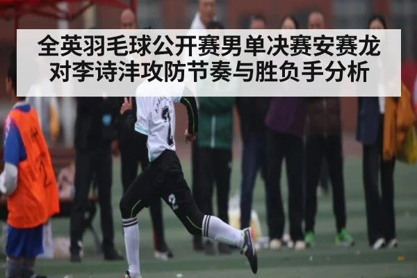 全英羽毛球公开赛男单决赛安赛龙对李诗沣攻防节奏与胜负手分析
