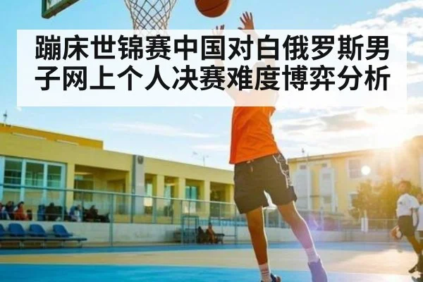 蹦床世锦赛中国对白俄罗斯男子网上个人决赛难度博弈分析