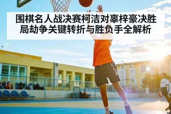 围棋名人战决赛柯洁对辜梓豪决胜局劫争关键转折与胜负手全解析